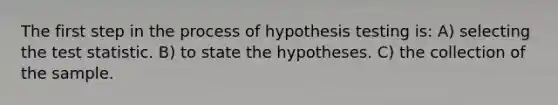 The first step in the process of hypothesis testing is: A) selecting the test statistic. B) to state the hypotheses. C) the collection of the sample.