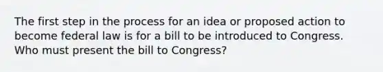 The first step in the process for an idea or proposed action to become federal law is for a bill to be introduced to Congress. Who must present the bill to Congress?