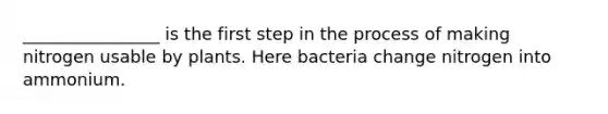 ________________ is the first step in the process of making nitrogen usable by plants. Here bacteria change nitrogen into ammonium.