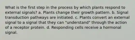 What is the first step in the process by which plants respond to external signals? a. Plants change their growth pattern. b. Signal transduction pathways are initiated. c. Plants convert an external signal to a signal that they can "understand" through the action of a receptor protein. d. Responding cells receive a hormonal signal.