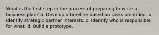 What is the first step in the process of preparing to write a business plan? a. Develop a timeline based on tasks identified. b. Identify strategic partner interests. c. Identify who is responsible for what. d. Build a prototype.