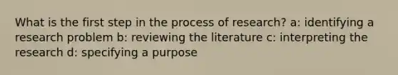 What is the first step in the process of research? a: identifying a research problem b: reviewing the literature c: interpreting the research d: specifying a purpose