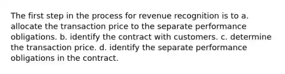 The first step in the process for revenue recognition is to a. allocate the transaction price to the separate performance obligations. b. identify the contract with customers. c. determine the transaction price. d. identify the separate performance obligations in the contract.