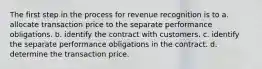 The first step in the process for revenue recognition is to a. allocate transaction price to the separate performance obligations. b. identify the contract with customers. c. identify the separate performance obligations in the contract. d. determine the transaction price.