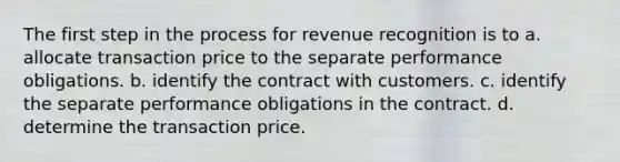 The first step in the process for revenue recognition is to a. allocate transaction price to the separate performance obligations. b. identify the contract with customers. c. identify the separate performance obligations in the contract. d. determine the transaction price.