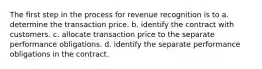 The first step in the process for revenue recognition is to a. determine the transaction price. b. identify the contract with customers. c. allocate transaction price to the separate performance obligations. d. identify the separate performance obligations in the contract.