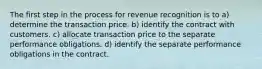 The first step in the process for revenue recognition is to a) determine the transaction price. b) identify the contract with customers. c) allocate transaction price to the separate performance obligations. d) identify the separate performance obligations in the contract.