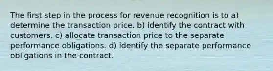 The first step in the process for revenue recognition is to a) determine the transaction price. b) identify the contract with customers. c) allocate transaction price to the separate performance obligations. d) identify the separate performance obligations in the contract.