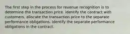 The first step in the process for revenue recognition is to determine the transaction price. identify the contract with customers. allocate the transaction price to the separate performance obligations. identify the separate performance obligations in the contract.