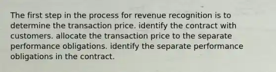 The first step in the process for revenue recognition is to determine the transaction price. identify the contract with customers. allocate the transaction price to the separate performance obligations. identify the separate performance obligations in the contract.