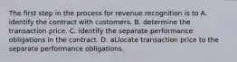 The first step in the process for revenue recognition is to A. identify the contract with customers. B. determine the transaction price. C. identify the separate performance obligations in the contract. D. aLlocate transaction price to the separate performance obligations.