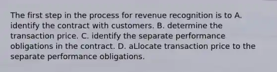 The first step in the process for revenue recognition is to A. identify the contract with customers. B. determine the transaction price. C. identify the separate performance obligations in the contract. D. aLlocate transaction price to the separate performance obligations.