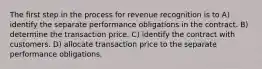 The first step in the process for revenue recognition is to A) identify the separate performance obligations in the contract. B) determine the transaction price. C) identify the contract with customers. D) allocate transaction price to the separate performance obligations.