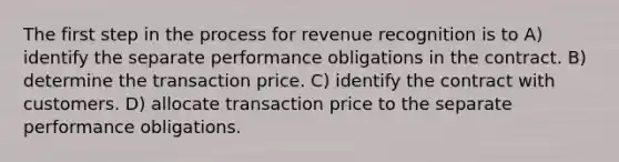 The first step in the process for revenue recognition is to A) identify the separate performance obligations in the contract. B) determine the transaction price. C) identify the contract with customers. D) allocate transaction price to the separate performance obligations.