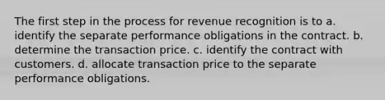 The first step in the process for revenue recognition is to a. identify the separate performance obligations in the contract. b. determine the transaction price. c. identify the contract with customers. d. allocate transaction price to the separate performance obligations.