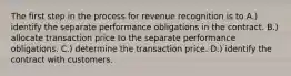 The first step in the process for revenue recognition is to A.) identify the separate performance obligations in the contract. B.) allocate transaction price to the separate performance obligations. C.) determine the transaction price. D.) identify the contract with customers.