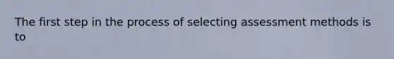 The first step in the process of selecting assessment methods is to