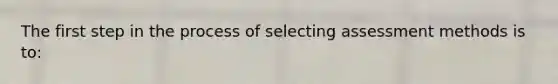 The first step in the process of selecting assessment methods is to: