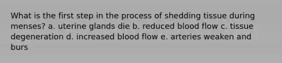 What is the first step in the process of shedding tissue during menses? a. uterine glands die b. reduced blood flow c. tissue degeneration d. increased blood flow e. arteries weaken and burs