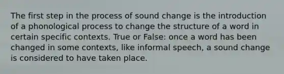 The first step in the process of sound change is the introduction of a phonological process to change the structure of a word in certain specific contexts. True or False: once a word has been changed in some contexts, like informal speech, a sound change is considered to have taken place.