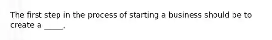 The first step in the process of starting a business should be to create a _____,