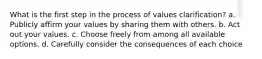 What is the first step in the process of values clarification? a. Publicly affirm your values by sharing them with others. b. Act out your values. c. Choose freely from among all available options. d. Carefully consider the consequences of each choice