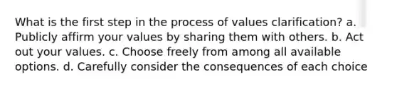 What is the first step in the process of values clarification? a. Publicly affirm your values by sharing them with others. b. Act out your values. c. Choose freely from among all available options. d. Carefully consider the consequences of each choice