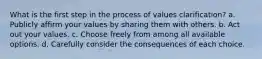 What is the first step in the process of values clarification? a. Publicly affirm your values by sharing them with others. b. Act out your values. c. Choose freely from among all available options. d. Carefully consider the consequences of each choice.