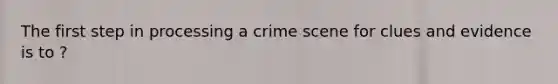 The first step in processing a crime scene for clues and evidence is to ?