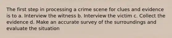 The first step in processing a crime scene for clues and evidence is to a. Interview the witness b. Interview the victim c. Collect the evidence d. Make an accurate survey of the surroundings and evaluate the situation