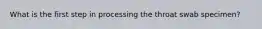 What is the first step in processing the throat swab specimen?