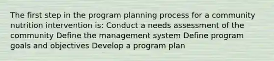 The first step in the program planning process for a community nutrition intervention is: Conduct a needs assessment of the community Define the management system Define program goals and objectives Develop a program plan