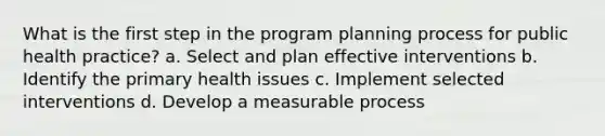 What is the first step in the program planning process for public health practice? a. Select and plan effective interventions b. Identify the primary health issues c. Implement selected interventions d. Develop a measurable process