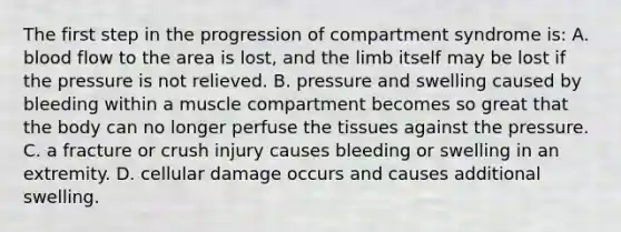 The first step in the progression of compartment syndrome​ is: A. blood flow to the area is​ lost, and the limb itself may be lost if the pressure is not relieved. B. pressure and swelling caused by bleeding within a muscle compartment becomes so great that the body can no longer perfuse the tissues against the pressure. C. a fracture or crush injury causes bleeding or swelling in an extremity. D. cellular damage occurs and causes additional swelling.