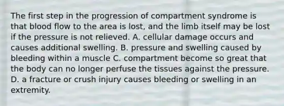 The first step in the progression of compartment syndrome is that blood flow to the area is lost, and the limb itself may be lost if the pressure is not relieved. A. cellular damage occurs and causes additional swelling. B. pressure and swelling caused by bleeding within a muscle C. compartment become so great that the body can no longer perfuse the tissues against the pressure. D. a fracture or crush injury causes bleeding or swelling in an extremity.