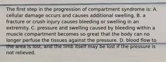 The first step in the progression of compartment syndrome​ is: A. cellular damage occurs and causes additional swelling. B. a fracture or crush injury causes bleeding or swelling in an extremity. C. pressure and swelling caused by bleeding within a muscle compartment becomes so great that the body can no longer perfuse the tissues against the pressure. D. blood flow to the area is​ lost, and the limb itself may be lost if the pressure is not relieved.