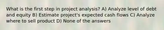 What is the first step in project analysis? A) Analyze level of debt and equity B) Estimate project's expected cash flows C) Analyze where to sell product D) None of the answers