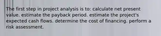 The first step in project analysis is to: calculate net present value. estimate the payback period. estimate the project's expected cash flows. determine the cost of financing. perform a risk assessment.