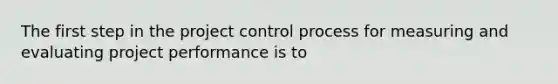 The first step in the project control process for measuring and evaluating project performance is to