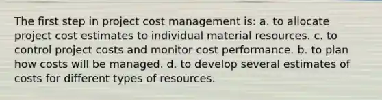 The first step in project cost management is: a. to allocate project cost estimates to individual material resources. c. to control project costs and monitor cost performance. b. to plan how costs will be managed. d. to develop several estimates of costs for different types of resources.