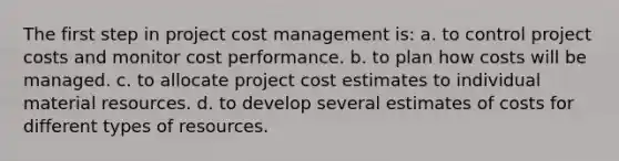 The first step in project cost management is: a. to control project costs and monitor cost performance. b. to plan how costs will be managed. c. to allocate project cost estimates to individual material resources. d. to develop several estimates of costs for different types of resources.