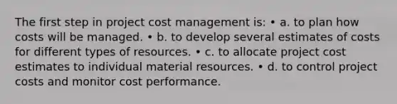 The first step in project cost management is: • a. to plan how costs will be managed. • b. to develop several estimates of costs for different types of resources. • c. to allocate project cost estimates to individual material resources. • d. to control project costs and monitor cost performance.