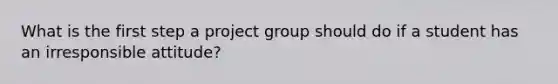 What is the first step a project group should do if a student has an irresponsible attitude?