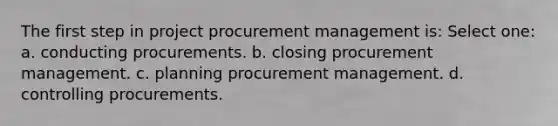 The first step in project procurement management is: Select one: a. conducting procurements. b. closing procurement management. c. planning procurement management. d. controlling procurements.