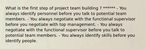 What is the first step of project team building ? ****** - You always identify personnel before you talk to potential team members. - You always negotiate with the functional supervisor before you negotiate with top management. - You always negotiate with the functional supervisor before you talk to potential team members. - You always identify skills before you identify people.