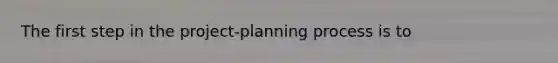 The first step in the project-planning process is to