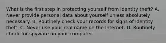 What is the first step in protecting yourself from identity theft? A. Never provide personal data about yourself unless absolutely necessary. B. Routinely check your records for signs of identity theft. C. Never use your real name on the Internet. D. Routinely check for spyware on your computer.