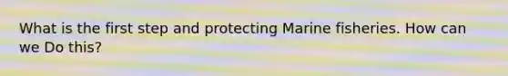 What is the first step and protecting Marine fisheries. How can we Do this?