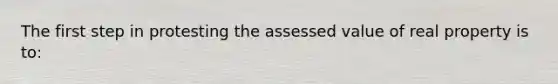 The first step in protesting the assessed value of real property is to: