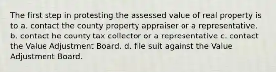 The first step in protesting the assessed value of real property is to a. contact the county property appraiser or a representative. b. contact he county tax collector or a representative c. contact the Value Adjustment Board. d. file suit against the Value Adjustment Board.